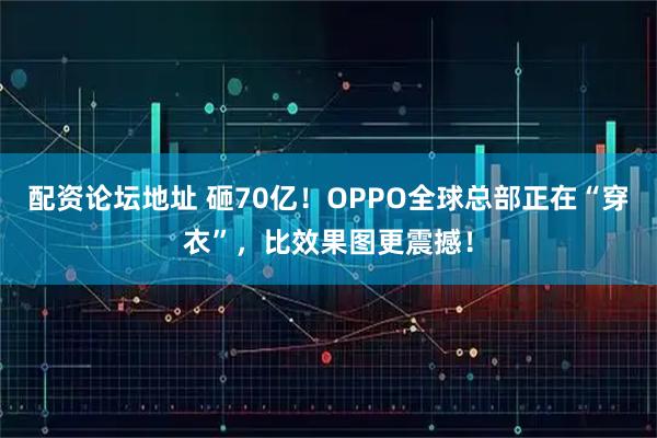 配资论坛地址 砸70亿！OPPO全球总部正在“穿衣”，比效果图更震撼！