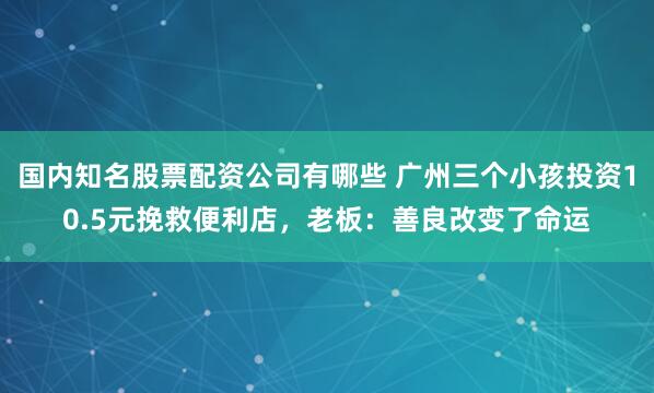 国内知名股票配资公司有哪些 广州三个小孩投资10.5元挽救便利店，老板：善良改变了命运