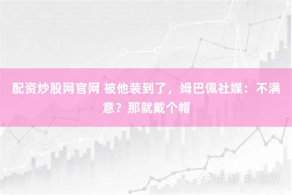 配资炒股网官网 被他装到了，姆巴佩社媒：不满意？那就戴个帽