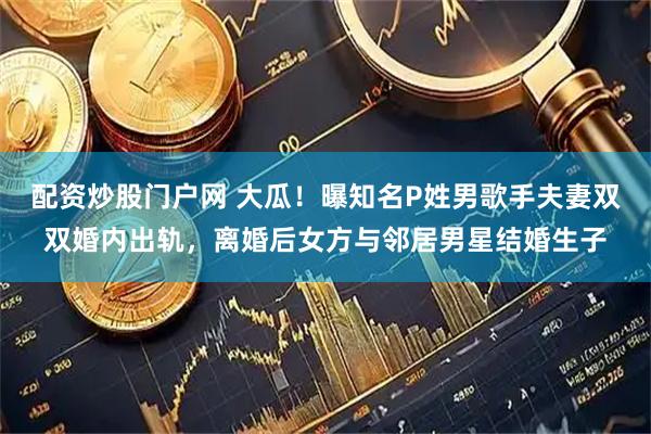 配资炒股门户网 大瓜！曝知名P姓男歌手夫妻双双婚内出轨，离婚后女方与邻居男星结婚生子